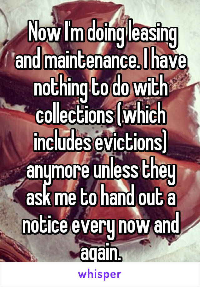  Now I'm doing leasing and maintenance. I have nothing to do with collections (which includes evictions) anymore unless they ask me to hand out a notice every now and again.