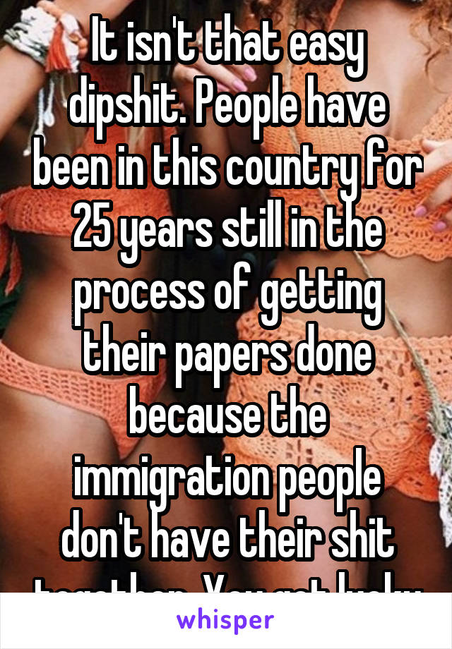 It isn't that easy dipshit. People have been in this country for 25 years still in the process of getting their papers done because the immigration people don't have their shit together. You got lucky