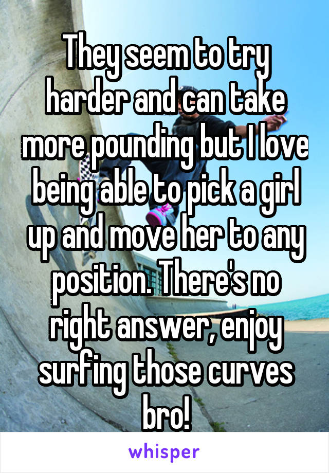 They seem to try harder and can take more pounding but I love being able to pick a girl up and move her to any position. There's no right answer, enjoy surfing those curves bro!