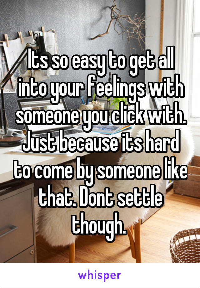 Its so easy to get all into your feelings with someone you click with. Just because its hard to come by someone like that. Dont settle though. 