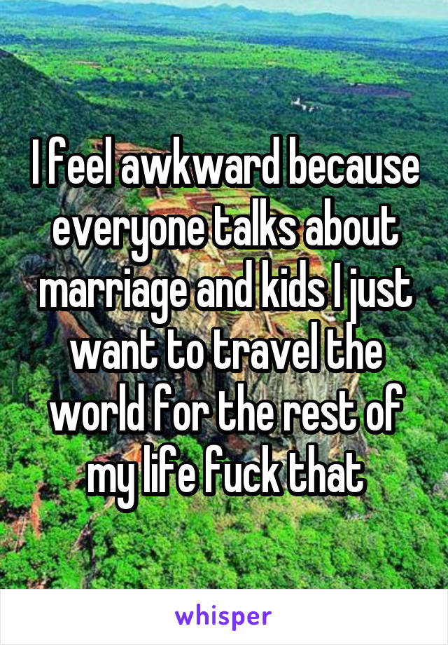 I feel awkward because everyone talks about marriage and kids I just want to travel the world for the rest of my life fuck that
