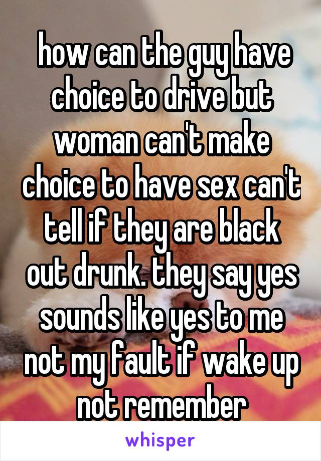  how can the guy have choice to drive but woman can't make choice to have sex can't tell if they are black out drunk. they say yes sounds like yes to me not my fault if wake up  not remember 