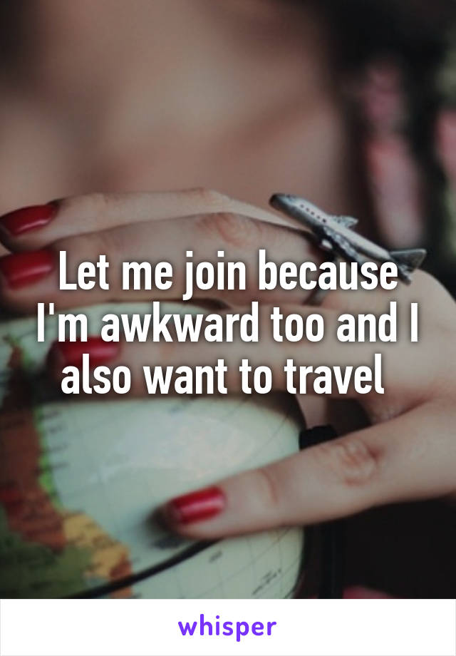 Let me join because I'm awkward too and I also want to travel 