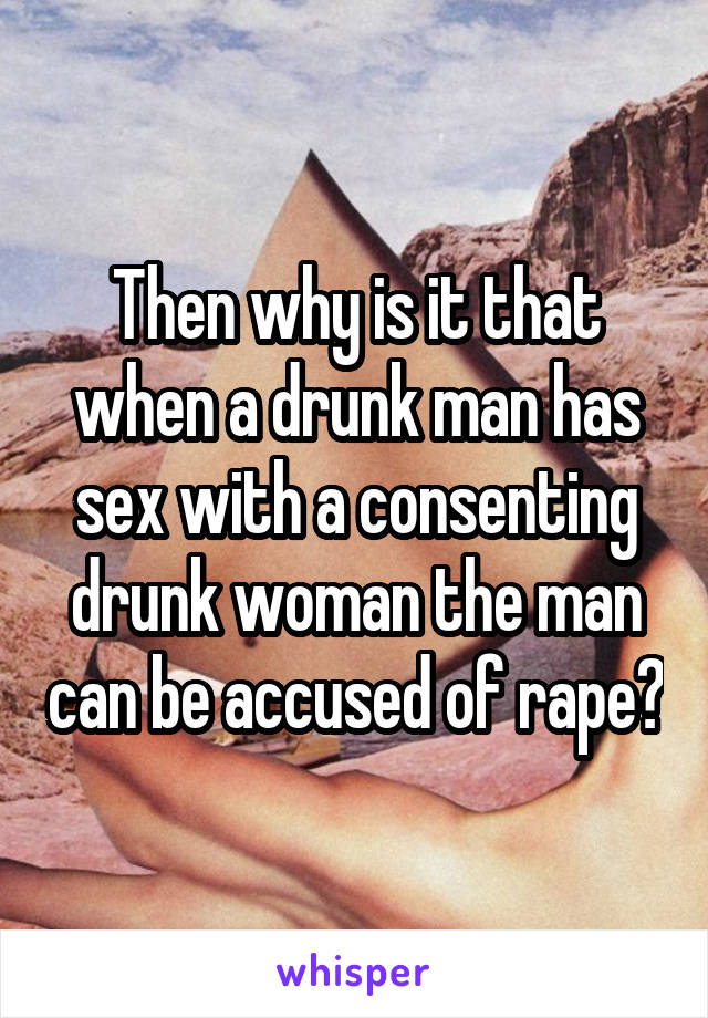 Then why is it that when a drunk man has sex with a consenting drunk woman the man can be accused of rape?