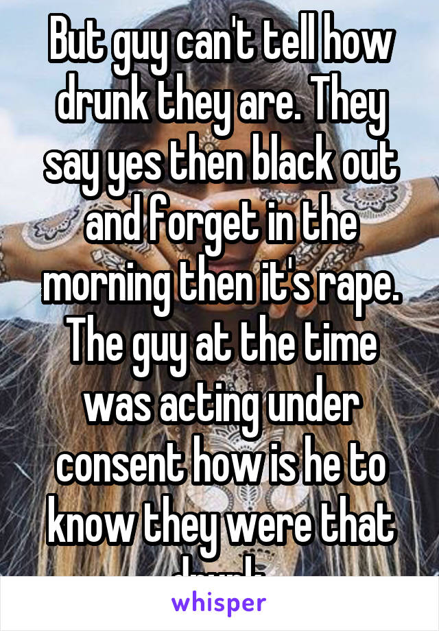 But guy can't tell how drunk they are. They say yes then black out and forget in the morning then it's rape. The guy at the time was acting under consent how is he to know they were that drunk 