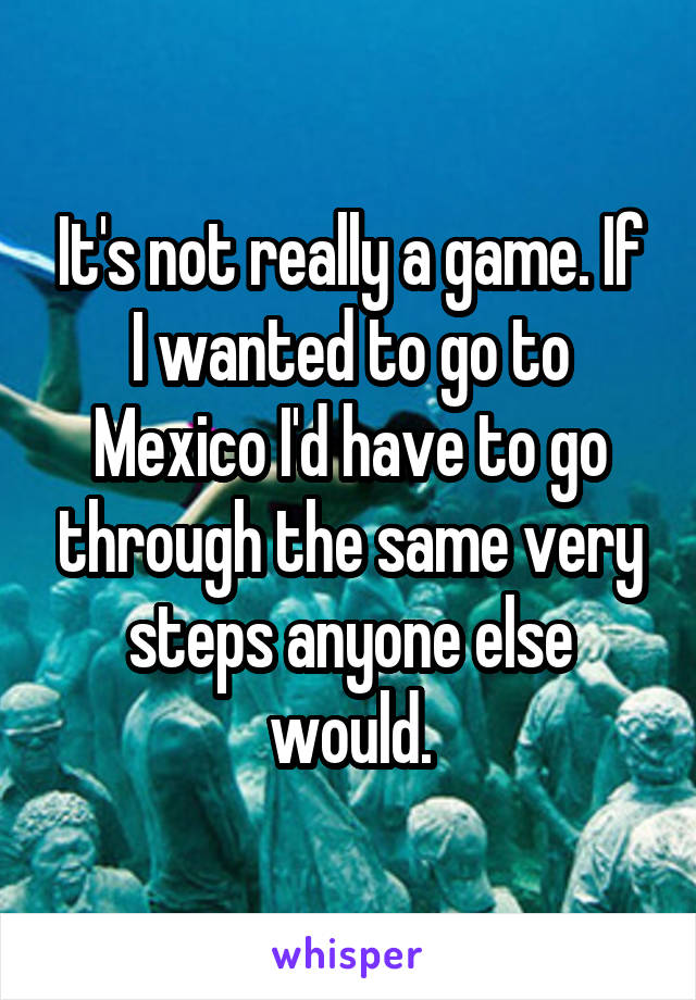 It's not really a game. If I wanted to go to Mexico I'd have to go through the same very steps anyone else would.