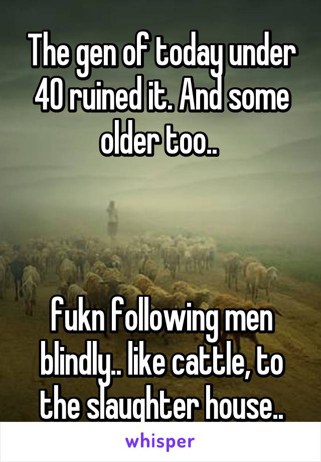 The gen of today under 40 ruined it. And some older too.. 



fukn following men blindly.. like cattle, to the slaughter house..