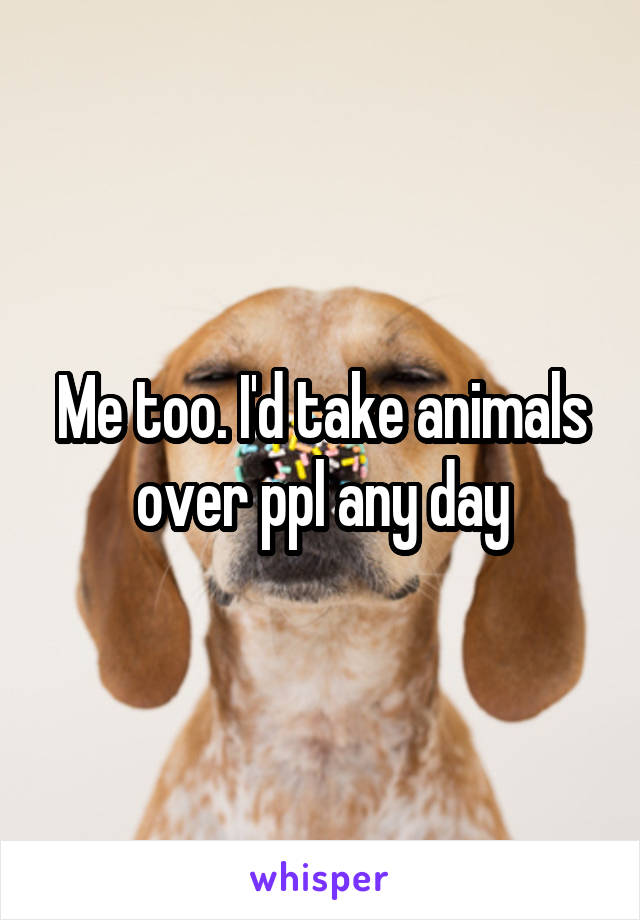 Me too. I'd take animals over ppl any day