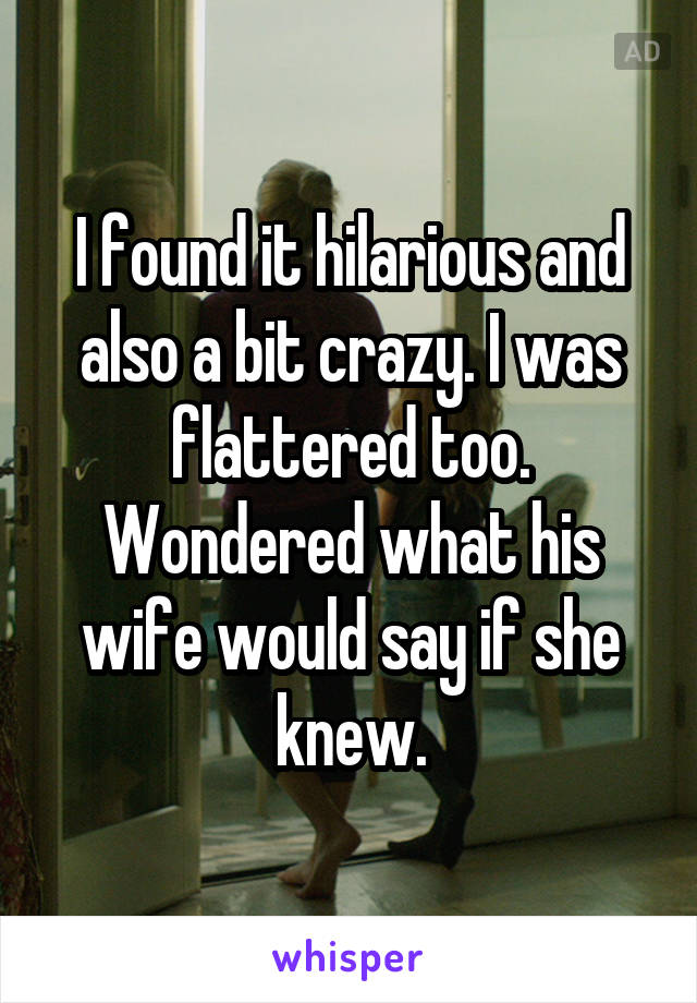I found it hilarious and also a bit crazy. I was flattered too.
Wondered what his wife would say if she knew.
