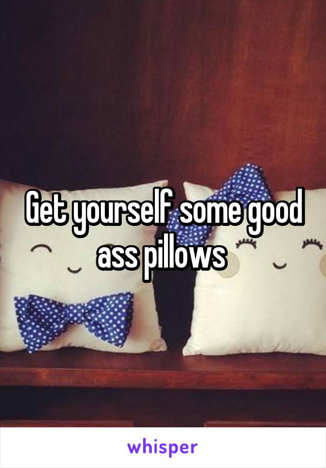 Get yourself some good ass pillows 