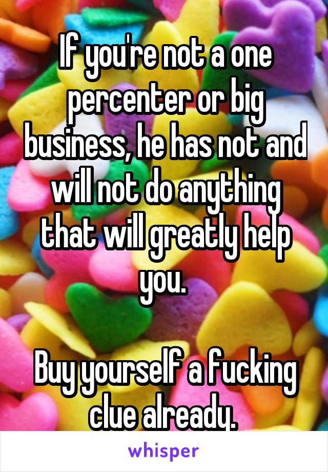 If you're not a one percenter or big business, he has not and will not do anything that will greatly help you. 

Buy yourself a fucking clue already. 