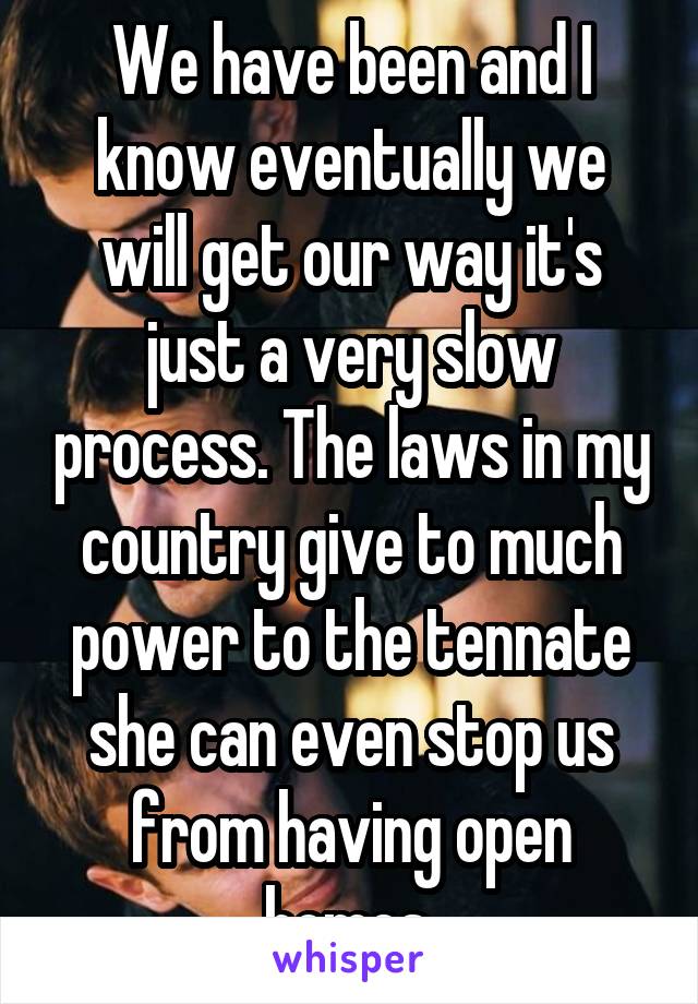 We have been and I know eventually we will get our way it's just a very slow process. The laws in my country give to much power to the tennate she can even stop us from having open homes.