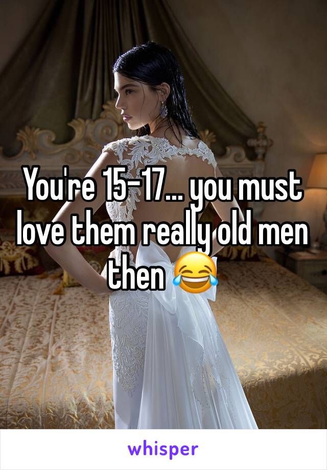 You're 15-17... you must love them really old men then 😂