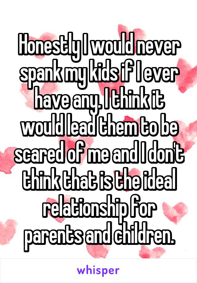 Honestly I would never spank my kids if I ever have any. I think it would lead them to be scared of me and I don't think that is the ideal relationship for parents and children.