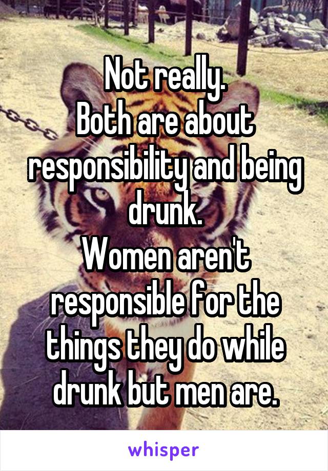 Not really.
Both are about responsibility and being drunk.
Women aren't responsible for the things they do while drunk but men are.