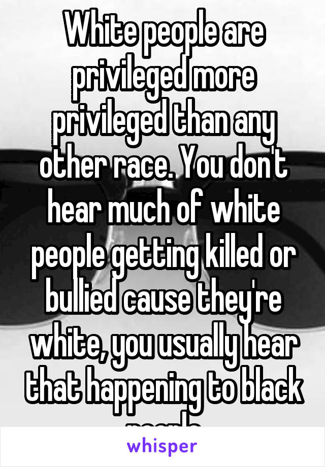 White people are privileged more privileged than any other race. You don't hear much of white people getting killed or bullied cause they're white, you usually hear that happening to black people