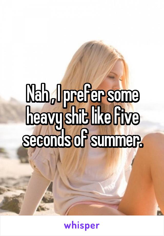 Nah , I prefer some heavy shit like five seconds of summer.