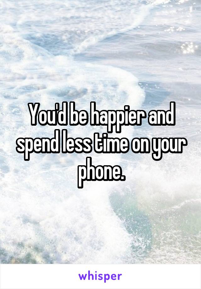 You'd be happier and spend less time on your phone.