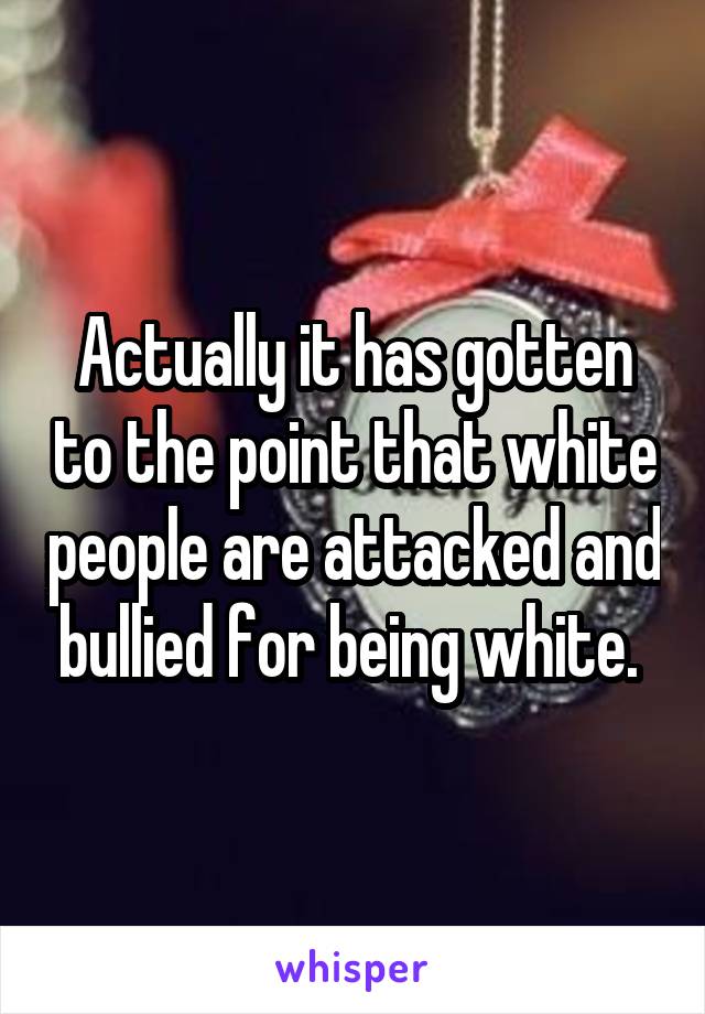 Actually it has gotten to the point that white people are attacked and bullied for being white. 