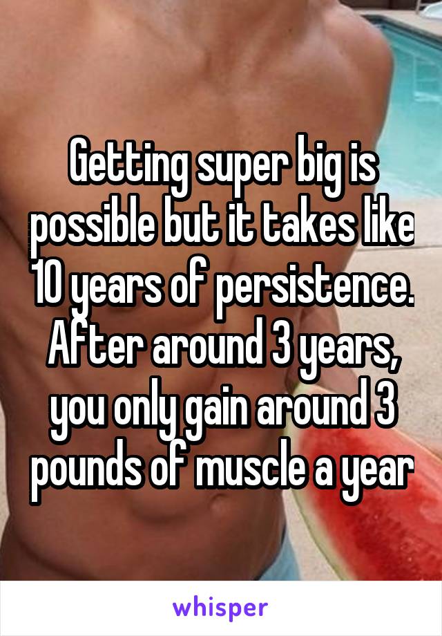 Getting super big is possible but it takes like 10 years of persistence. After around 3 years, you only gain around 3 pounds of muscle a year