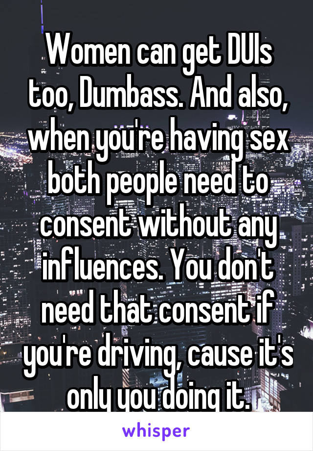 Women can get DUIs too, Dumbass. And also, when you're having sex both people need to consent without any influences. You don't need that consent if you're driving, cause it's only you doing it.