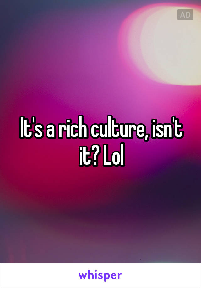 It's a rich culture, isn't it? Lol