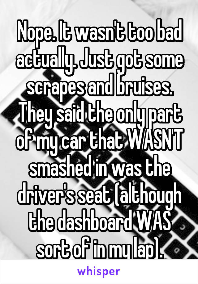 Nope. It wasn't too bad actually. Just got some scrapes and bruises. They said the only part of my car that WASN'T smashed in was the driver's seat (although the dashboard WAS sort of in my lap).