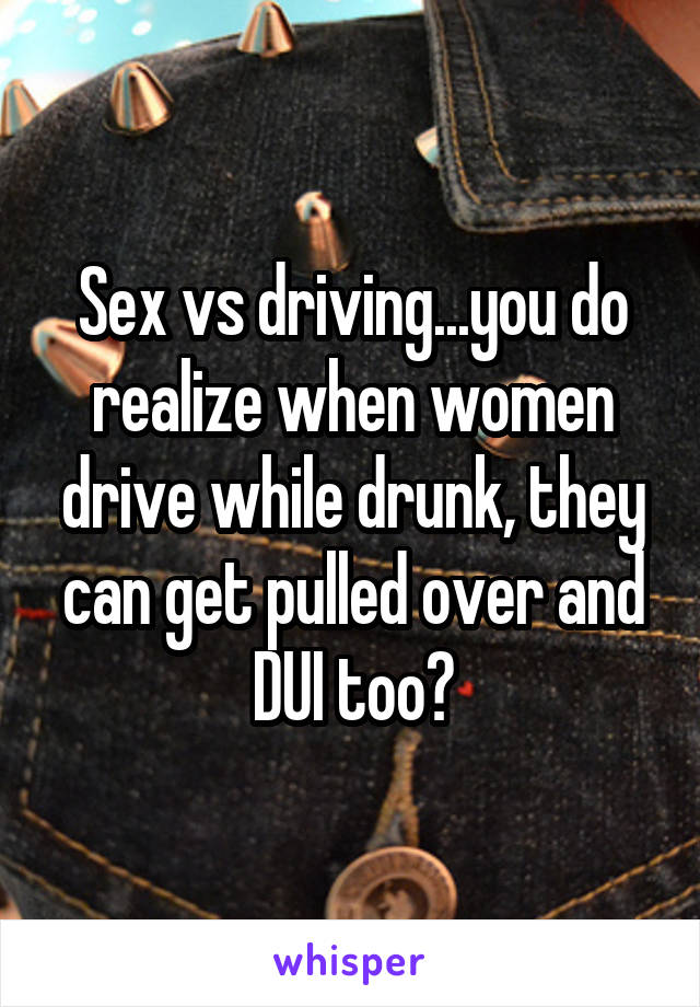 Sex vs driving...you do realize when women drive while drunk, they can get pulled over and DUI too?
