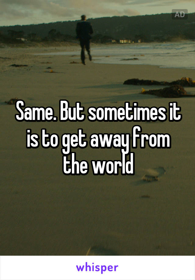 Same. But sometimes it is to get away from the world