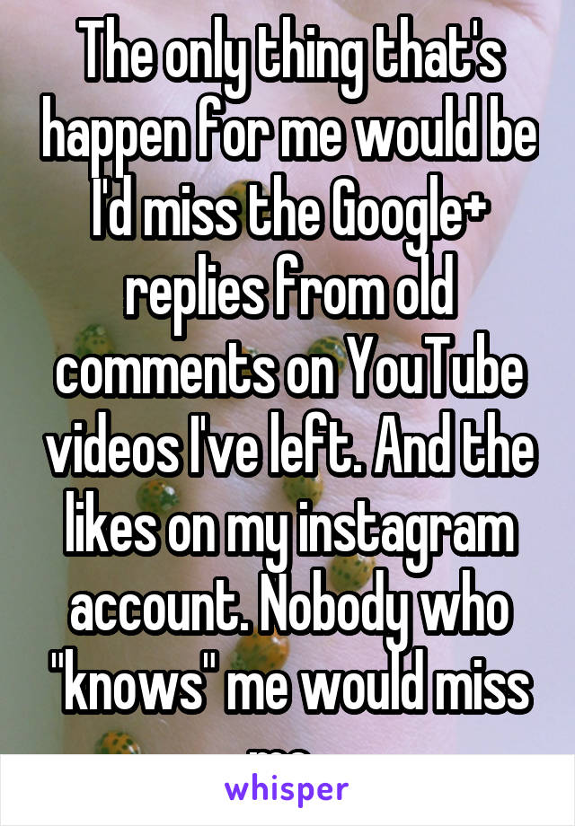 The only thing that's happen for me would be I'd miss the Google+ replies from old comments on YouTube videos I've left. And the likes on my instagram account. Nobody who "knows" me would miss me. 