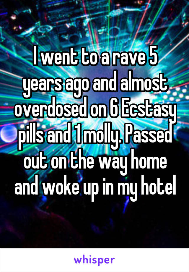 I went to a rave 5 years ago and almost overdosed on 6 Ecstasy pills and 1 molly. Passed out on the way home and woke up in my hotel 