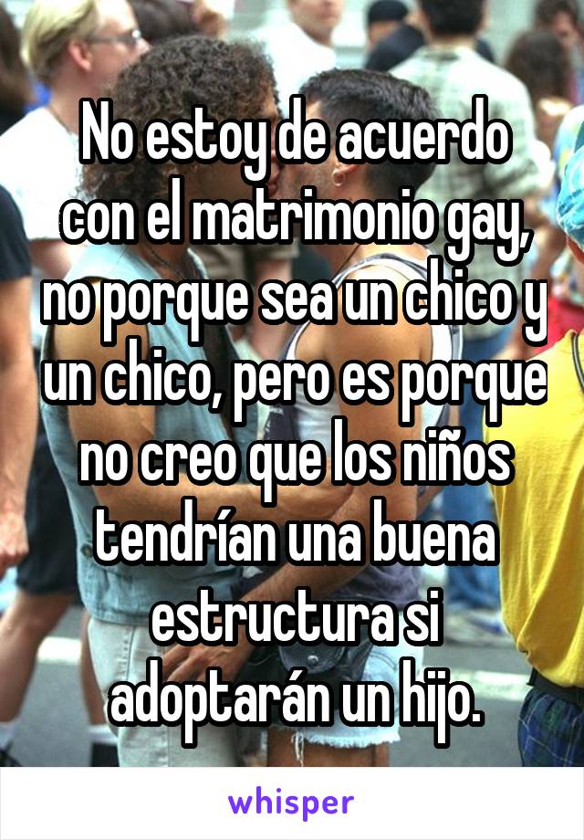No estoy de acuerdo con el matrimonio gay, no porque sea un chico y un chico, pero es porque no creo que los niños tendrían una buena estructura si adoptarán un hijo.