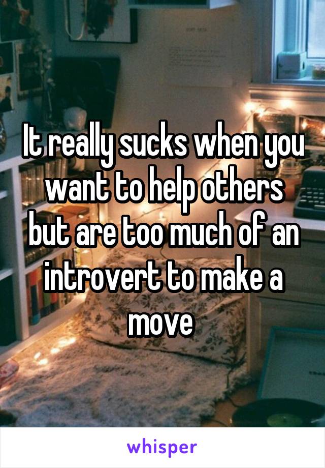 It really sucks when you want to help others but are too much of an introvert to make a move 