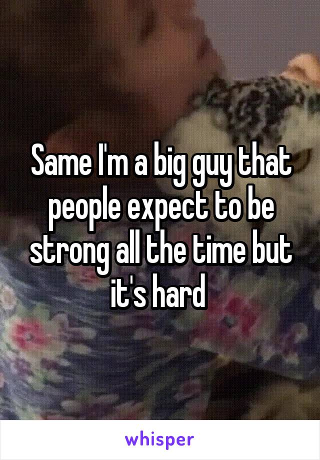 Same I'm a big guy that people expect to be strong all the time but it's hard 