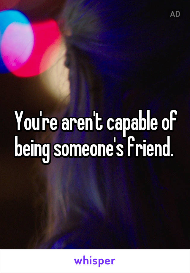 You're aren't capable of being someone's friend. 
