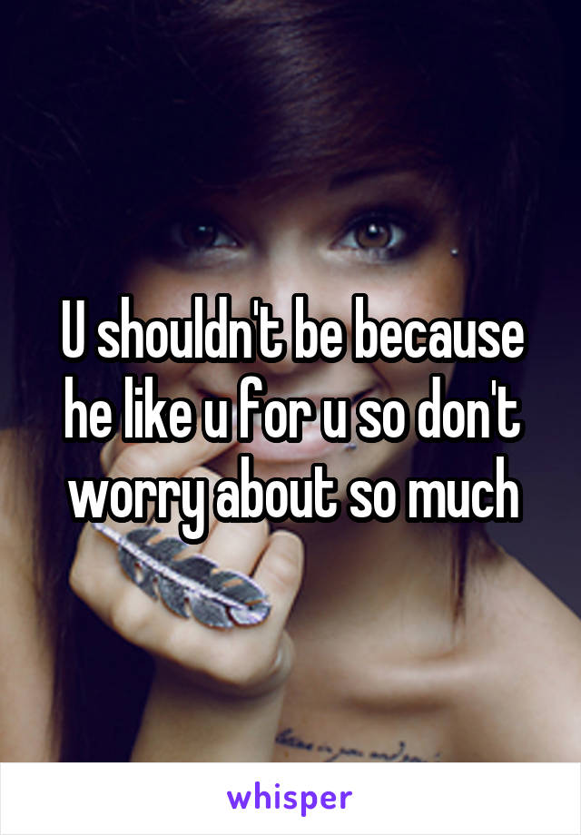 U shouldn't be because he like u for u so don't worry about so much