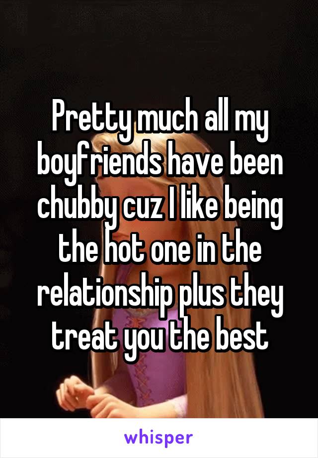 Pretty much all my boyfriends have been chubby cuz I like being the hot one in the relationship plus they treat you the best