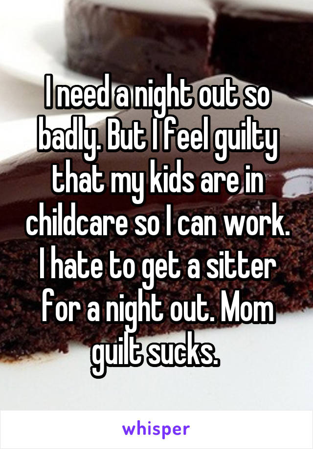I need a night out so badly. But I feel guilty that my kids are in childcare so I can work. I hate to get a sitter for a night out. Mom guilt sucks. 