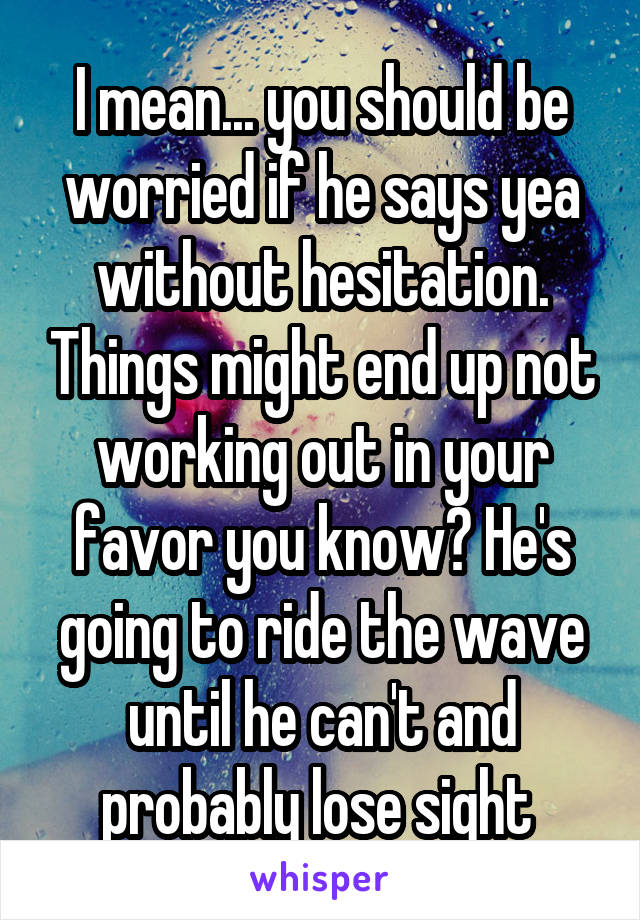 I mean... you should be worried if he says yea without hesitation. Things might end up not working out in your favor you know? He's going to ride the wave until he can't and probably lose sight 