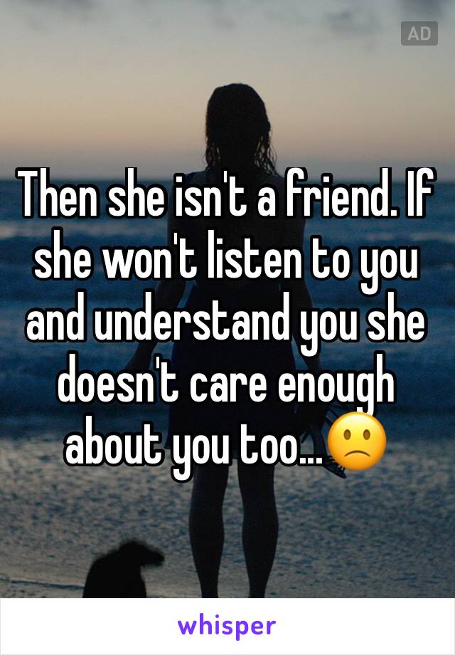 Then she isn't a friend. If she won't listen to you and understand you she doesn't care enough about you too...🙁