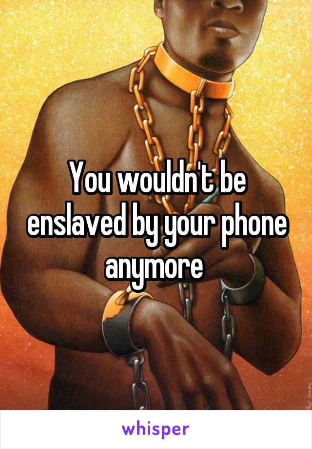 You wouldn't be enslaved by your phone anymore 