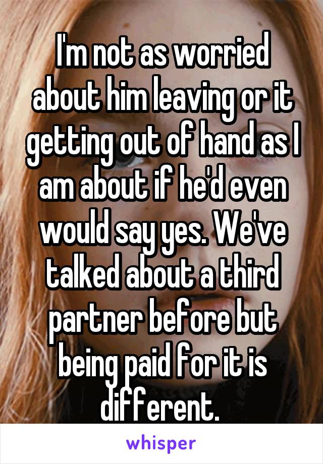 I'm not as worried about him leaving or it getting out of hand as I am about if he'd even would say yes. We've talked about a third partner before but being paid for it is different. 