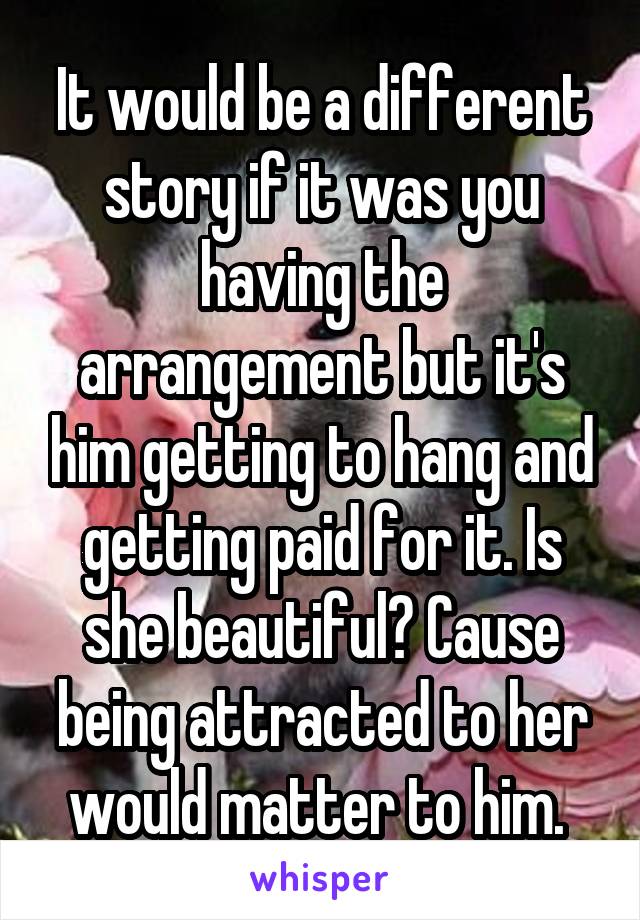 It would be a different story if it was you having the arrangement but it's him getting to hang and getting paid for it. Is she beautiful? Cause being attracted to her would matter to him. 