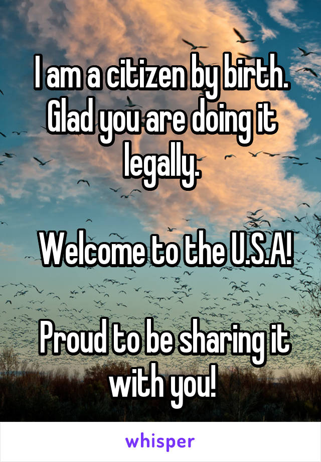 I am a citizen by birth. Glad you are doing it legally.

 Welcome to the U.S.A!

 Proud to be sharing it with you!