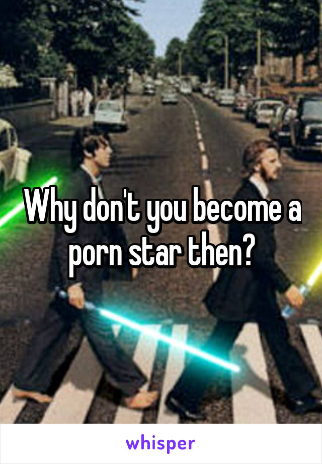 Why don't you become a porn star then?