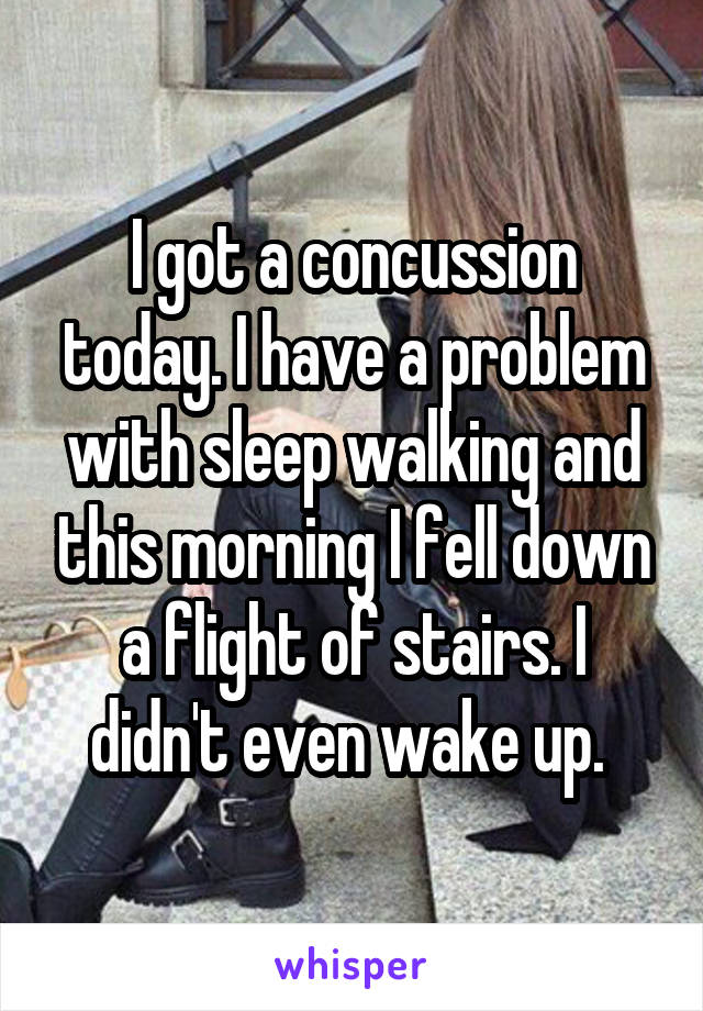 I got a concussion today. I have a problem with sleep walking and this morning I fell down a flight of stairs. I didn't even wake up. 