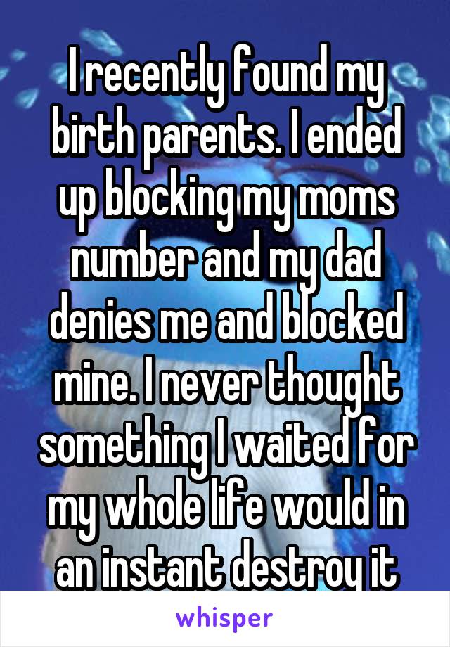 I recently found my birth parents. I ended up blocking my moms number and my dad denies me and blocked mine. I never thought something I waited for my whole life would in an instant destroy it