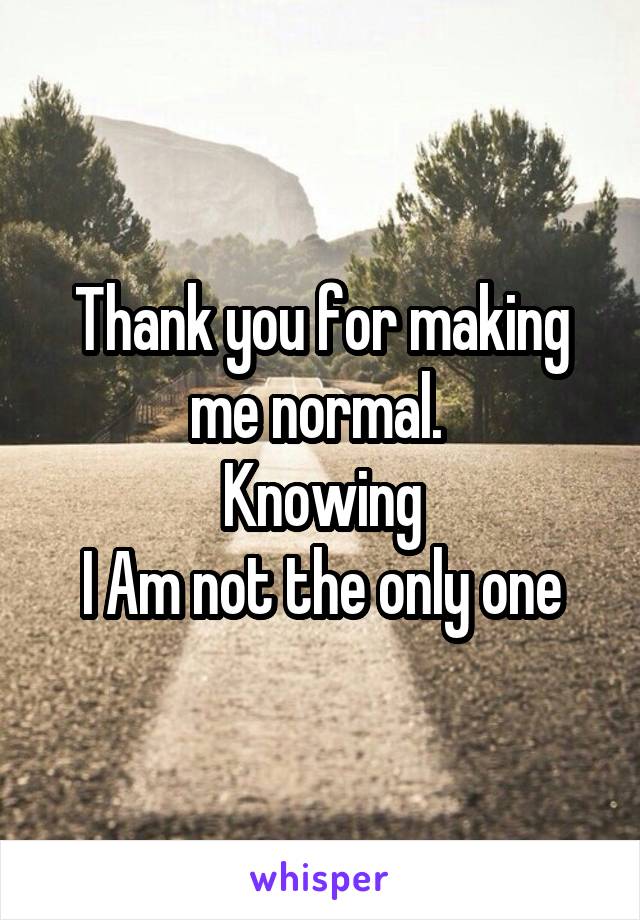 Thank you for making me normal. 
Knowing
I Am not the only one