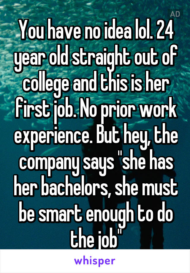 You have no idea lol. 24 year old straight out of college and this is her first job. No prior work experience. But hey, the company says "she has her bachelors, she must be smart enough to do the job"