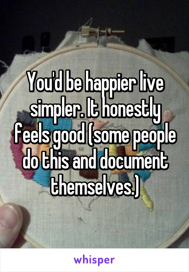You'd be happier live simpler. It honestly feels good (some people do this and document themselves.)